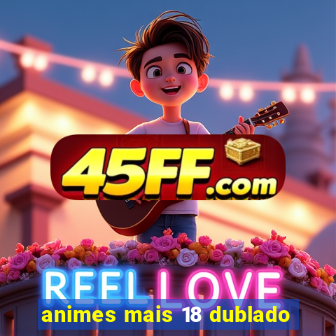 animes mais 18 dublado